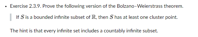 Exercise 2.3.9. Prove the following version of the Bolzano-Weierstrass theorem.
If S is a bounded infinite subset of R, then S has at least one cluster point.
The hint is that every infinite set includes a countably infinite subset.