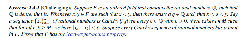 Exercise 2.4.3 (Challenging): Suppose F is an ordered field that contains the rational numbers Q, such that
Qis dense, that is: Whenever x,y F are such that x <y, then there exists a q EQ such that x<q <y. Say
a sequence {x}=1 of rational numbers is Cauchy if given every & € Q with & > 0, there exists an M such
that for all n,k> M, we have |xn− xk|< E. Suppose every Cauchy sequence of rational numbers has a limit
in F. Prove that F has the least-upper-bound property.