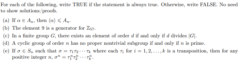 For each of the following, write TRUE if the statement is always true. Otherwise, write FALSE. No need
to show solutions/proofs.
(a) If a E An, then (a) < A,.
(b) The element 9 is a generator for Z57.
(c) In a finite group G, there exists an element of order d if and only if d divides |G|.
(d) A cyclic group of order n has no proper nontrivial subgroup if and only if n is prime.
(e) If o e Sn such that o = T1 T2 · · Tk where each T; for i = 1, 2, ..., k is a transposition, then for any
positive integer n, o" = Tf'r" - . - T.
