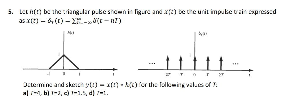 5. Let h(t) be the triangular pulse shown in figure and x(t) be the unit impulse train expressed
as x(t) = 8r(t) = En=- 8(t – nT)
2=-00
h(t)
8,(1)
1
...
...
-1 0 I
-27 -T 0T
27
Determine and sketch y(t) = x(t) * h(t) for the following values of T:
a) T=4, b) T=2, c) T=1.5, d) T=1.
