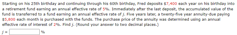 Starting on his 25th birthday and continuing through his 60th birthday, Fred deposits $7,400 each year on his birthday into
a retirement fund earning an annual effective rate of 5%. Immediately after the last deposit, the accumulated value of the
fund is transferred to a fund earning an annual effective rate of j. Five years later, a twenty-five year annuity-due paying
$5,800 each month is purchased with the funds. The purchase price of the annuity was determined using an annual
effective rate of interest of 2%. Find j. (Round your answer to two decimal places.)
j=
%