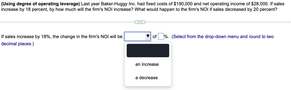 (Using degree of operating leverage) Last year Baker-Huggy Inc. had fixed costs of $190,000 and net operating income of $28,000. If sales
increase by 18 percent, by how much will the firm's NOI increase? What would happen to the firm's NOI if sales decreased by 20 percent?
If sales increase by 18%, the change in the firm's NOI will be
decimal places.)
▼ of
an increase
a decrease
%. (Select from the drop-down menu and round to two