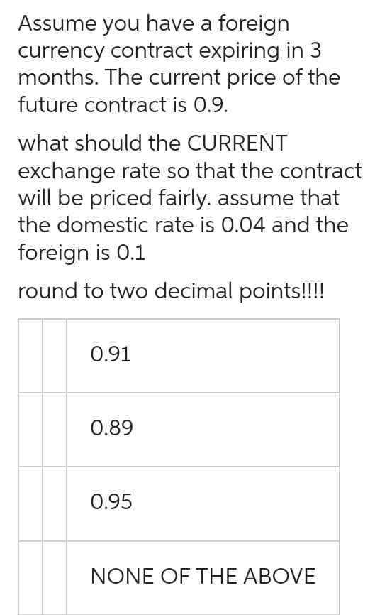 Assume you have a foreign
currency contract expiring in 3
months. The current price of the
future contract is 0.9.
what should the CURRENT
exchange rate so that the contract
will be priced fairly. assume that
the domestic rate is 0.04 and the
foreign is 0.1
round to two decimal points!!!!
0.91
0.89
0.95
NONE OF THE ABOVE