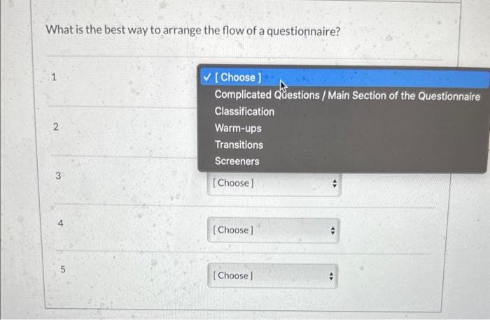 What is the best way to arrange the flow of a questionnaire?
2
32₂
4
✓[Choose ]
Complicated Questions / Main Section of the Questionnaire
Classification
Warm-ups
Transitions
Screeners
[Choose]
[Choose]
[Choose]
→