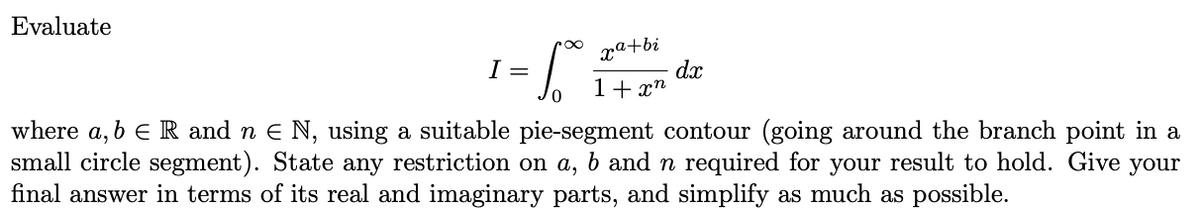 Evaluate
xa+bi
1 = 1₁² ₂1 +2²²
S
1+xn
0
dx
where a, b E R and n € N, using a suitable pie-segment contour (going around the branch point in a
small circle segment). State any restriction on a, b and n required for your result to hold. Give your
final answer in terms of its real and imaginary parts, and simplify as much as possible.