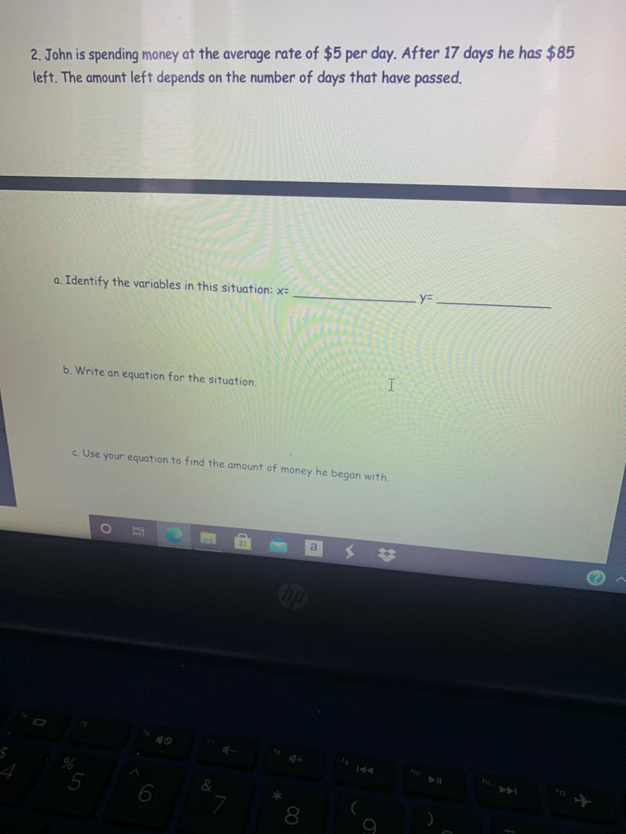 2. John is spending money at the average rate of $5 per day. After 17 days he has $85
left. The amount left depends on the number of days that have passed.
a. Identify the variables in this situation: x=
b. Write an equation for the situation.
c. Use your equation to find the amount of money he began with.
a
Cop
fo
5
