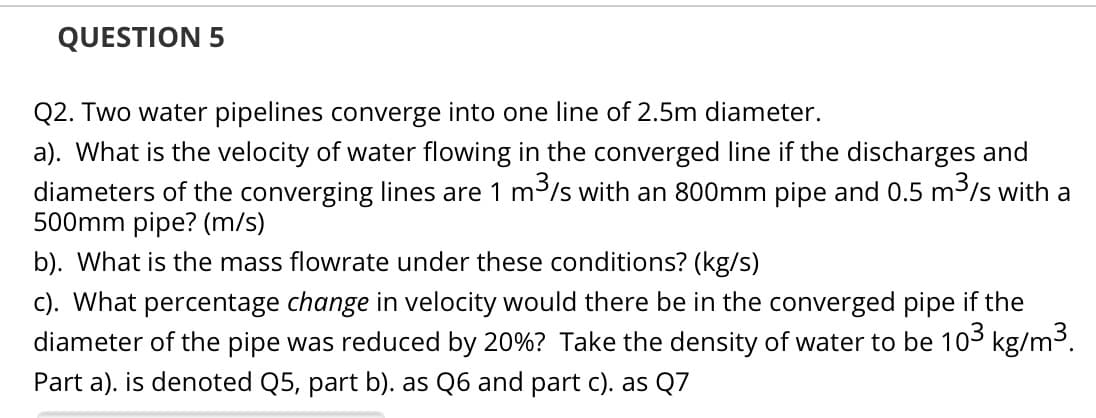 QUESTION 5
Q2. Two water pipelines converge into one line of 2.5m diameter.
a). What is the velocity of water flowing in the converged line if the discharges and
diameters of the converging lines are 1 m3/s with an 800mm pipe and 0.5 m³/s with a
500mm pipe? (m/s)
b). What is the mass flowrate under these conditions? (kg/s)
c). What percentage change in velocity would there be in the converged pipe if the
diameter of the pipe was reduced by 20%? Take the density of water to be 103 kg/m3.
Part a). is denoted Q5, part b). as Q6 and part c). as Q7
