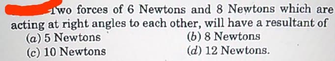 1wo forces of 6 Newtons and 8 Newtons which are
acting at right angles to each other, will have a resultant of
(a) 5 Newtons
(c) 10 Newtons
(b) 8 Newtons
(d) 12 Newtons.
