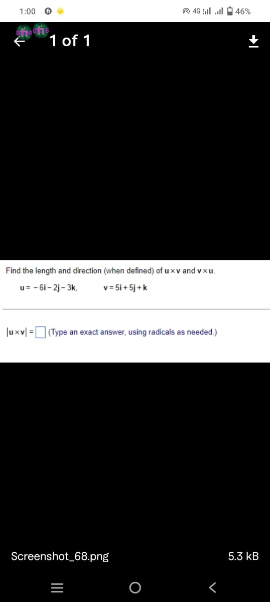 1:00
O 46 ll ll O 46%
1 of 1
Find the length and direction (when defined) of u xv and vxu.
u= - 6i - 2j - 3k,
v = 5i + 5j + k
Juxv| =(Type an exact answer, using radicals as needed.)
Screenshot_68.png
5.3 kB
