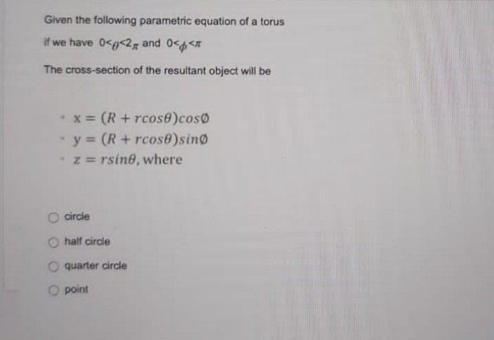 Given the following parametric equation of a torus
if we have 0<g<2, and 0<<
The cross-section of the resultant object will be
x (R+rcose)cos0
y = (R+ rcose)sin@
z = rsine, where
O circle
half circle
O quarter circle
O point
