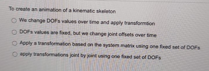 To create an animation of a kinematic skeleton
O We change DOFS values over time and apply transformtion
DOFS values are fixed, but we change joint offsets over time
Apply a transformation based on the system matrix using one fixed set of DOFS
O apply transformations joint by joint using one fixed set of DOFS
