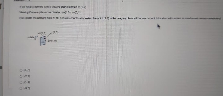 we have a camera with a viewing plane located at (0,0).
Viewing/Camera plane coordinates: u=(1,0), ve(0,1)
I we rotate the camera plan by 90 degrees counter-clockwise, the point (2,3) in the imaging plane will be seen at which location with respect to transformed camera coordinates?
ve(0.1)
(2.3)
rotate
u(1,0)
O 3.2)
O (2.3)
O 2-3)
O 13.2)

