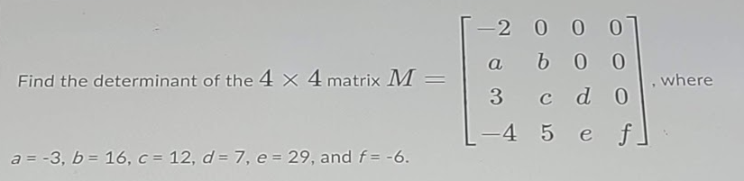 -2 0 0 0
a
b0 0
Find the determinant of the 4 × 4 matrix M =
where
3
c d 0
-4
5 e f]
a = -3, b = 16, c = 12, d = 7, e = 29, and f= -6.
