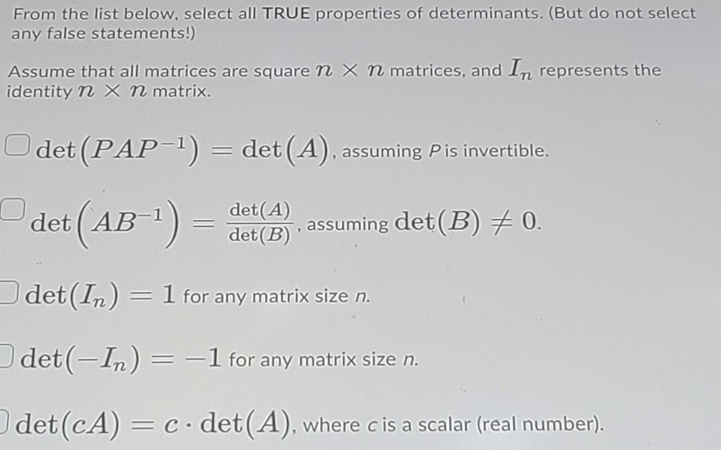 From the list below, select all TRUE properties of determinants. (But do not select
any false statements!)
Assume that all matrices are square n x n matrices, and In represents the
identity n X n matrix.
Odet (PAP-1) = det (A), assuming Pis invertible.
det (AB) :
det(A)
det (B)
assuming det (B) + 0.
O
det (In) = 1 for any matrix size n.
Odet (-In) = -1 for any matrix size n.
det (cA) = C det(A), where cis a scalar (real number).
