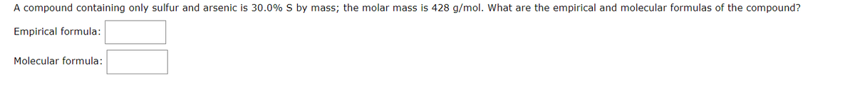 A compound containing only sulfur and arsenic is 30.0% S by mass; the molar mass is 428 g/mol. What are the empirical and molecular formulas of the compound?
Empirical formula:
Molecular formula:
