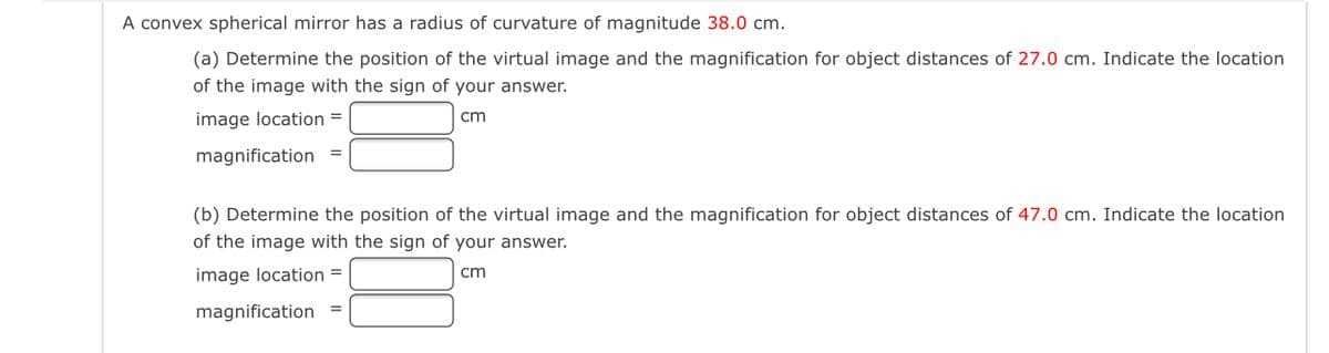 A convex spherical mirror has a radius
curvature of magnitude 38.0 cm.
(a) Determine the position of the virtual image and the magnification for object distances of 27.0 cm. Indicate the location
of the image with the sign of your answer.
image location =
cm
magnification
(b) Determine the position of the virtual image and the magnification for object distances of 47.0 cm. Indicate the location
of the image with the sign of your answer.
image location =
cm
magnification =
