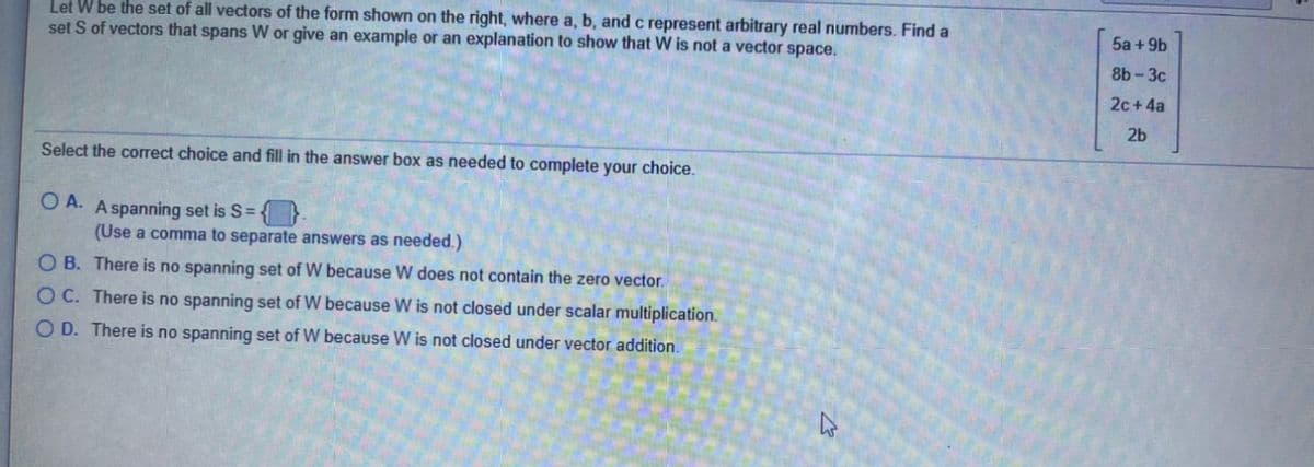 Let W be the set of all vectors of the form shown on the right, where a, b, and c represent arbitrary real numbers. Find a
set S of vectors that spans W or give an example or an explanation to show that W is not a vector space.
5a + 9b
8b-3c
2c + 4a
2b
Select the correct choice and fill in the answer box as needed to complete your choice.
O A. A spanning set is S= {}
(Use a comma to separate answers as needed.)
O B. There is no spanning set of W because W does not contain the zero vector.
O C. There is no spanning set of W because W is not closed under scalar multiplication.
O D. There is no spanning set of W because W is not closed under vector addition.
