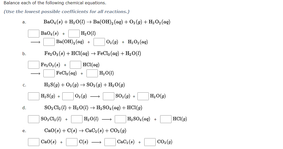 Balance each of the following chemical equations.
(Use the lowest possible coefficients for all reactions.)
ВаОд(8) + H>О(1) —> Вa(ОН), (ад) + O2(9) +
+ H2 O2 (ag)
a.
BaO4(s) +
H2O(1)
Ba(ОН),(аq) +
O2 (9)
H2O2 (ag)
b.
Fe2O3 (8) + HC1(ag) → FeCl3 (aq) + H2O(1)
Fe2O3 (s) +
HCl(aq)
FeCl3 (aq) +
H20(1)
H2 S(g) + O2 (9)
→ SO2 (g) + H2 0(g)
с.
H2S(g) +
O2 (g)
SO2 (9) +
H2O(g)
d.
SOpCl2 (1) + H2О(1) —— HaSO4(ag) + HСІ(9)
SO2C12 (1) +
H2O(1)
H2 SO4(ag) +
HCl(g)
СаО (:) + C(:) — СаС2(8) + СО2(s)
е.
СаО(s) +
C(s)
CaC2 (s)
CO2(9)
+
