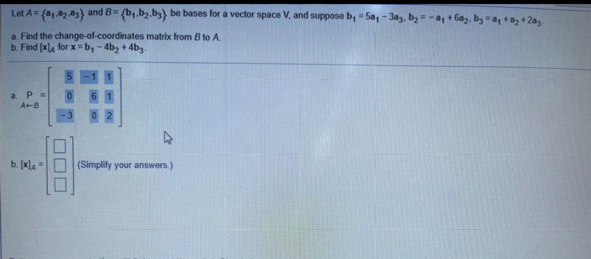 Let A=
and B= {b1.b2.b3} be bases for a vector space V, and suppose b, = 5a,- 3a3, b2 = - a, + 6a2, b3 = a, +a2 + 2a3.
%3D
a. Find the change-of-coordinates matrix from B to A.
b. Find [x]A for x = b,-4b2+4b3-
a.
P =
6.
A B
02
b. [x]A =
(Simplify your answers.)
