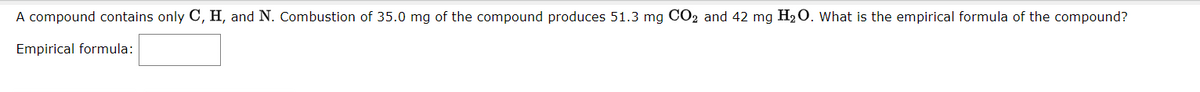 A compound contains only C, H, and N. Combustion of 35.0 mg of the compound produces 51.3 mg CO2 and 42 mg H2O. What is the empirical formula of the compound?
Empirical formula:
