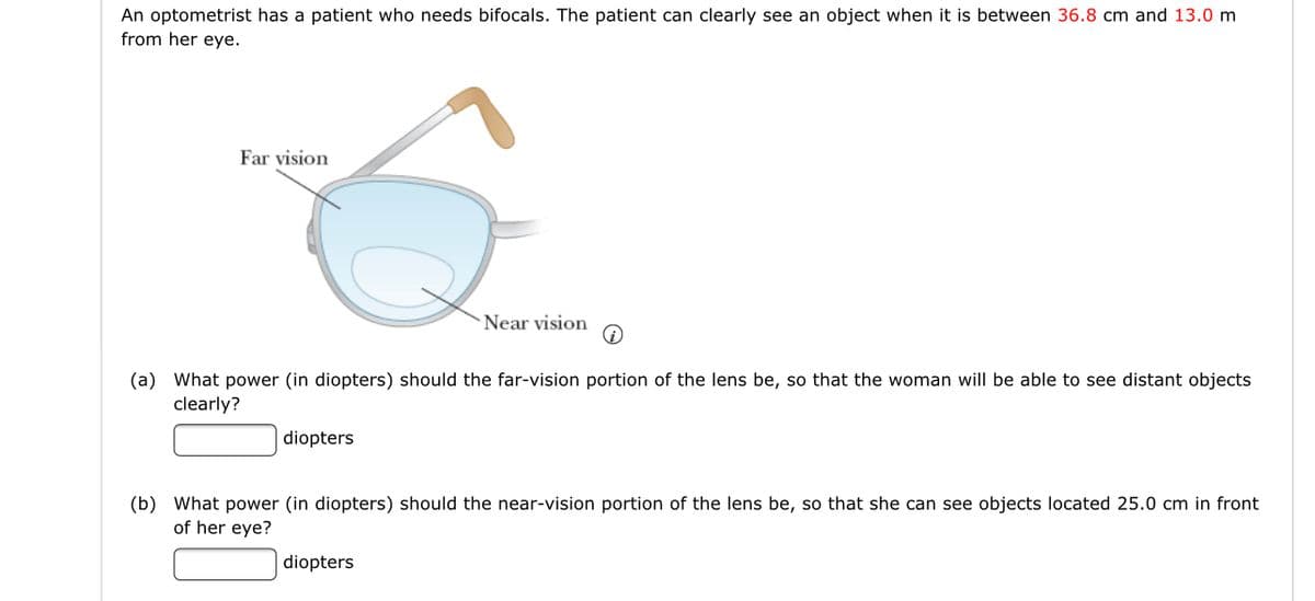 An optometrist has a patient who needs bifocals. The patient can clearly see an object when it is between 36.8 cm and 13.0 m
from her eye.
Far vision
Near vision
(a) What power (in diopters) should the far-vision portion of the lens be, so that the woman will be able to see distant objects
clearly?
diopters
(b) What power (in diopters) should the near-vision portion of the lens be, so that she can see objects located 25.0 cm in front
of her eye?
diopters
