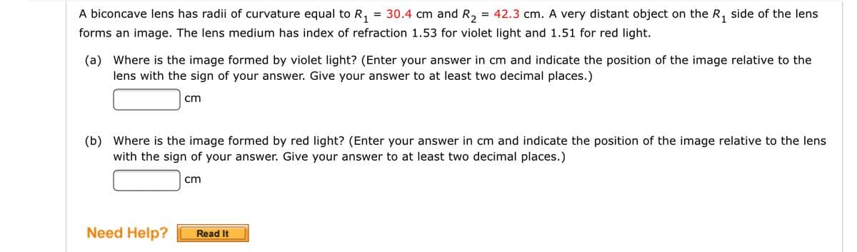 A biconcave lens has radii of curvature equal to R,
= 30.4 cm and R2
= 42.3 cm. A very distant object on the R, side of the lens
forms an image. The lens medium has index of refraction 1.53 for violet light and 1.51 for red light.
(a) Where is the image formed by violet light? (Enter your answer in cm and indicate the position of the image relative to the
lens with the sign of your answer. Give your answer to at least two decimal places.)
cm
(b) Where is the image formed by red light? (Enter your answer in cm and indicate the position of the image relative to the lens
with the sign of your answer. Give your answer to at least two decimal places.)
cm
Need Help?
Read It
