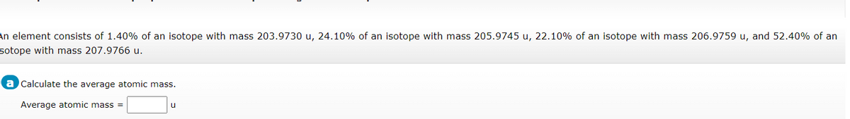 An element consists of 1.40% of an isotope with mass 203.9730 u, 24.10% of an isotope with mass 205.9745 u, 22.10% of an isotope with mass 206.9759 u, and 52.40% of an
sotope with mass 207.9766 u.
a Calculate the average atomic mass.
Average atomic mass =
