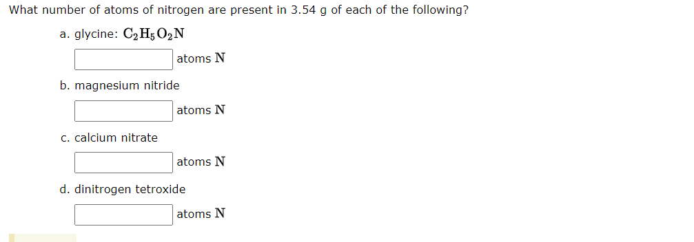 What number of atoms of nitrogen are present in 3.54 g of each of the following?
a. glycine: C2 H; O2N
atoms N
b. magnesium nitride
atoms N
c. calcium nitrate
atoms N
d. dinitrogen tetroxide
atoms N
