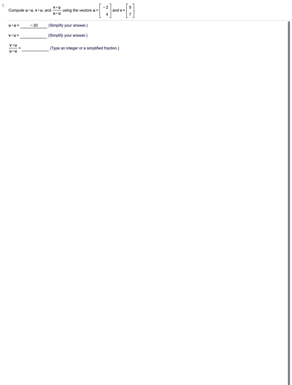 # Vector Operations: Dot Products

## Problem Statement
Compute \( \mathbf{u} \cdot \mathbf{u} \), \( \mathbf{v} \cdot \mathbf{u} \), and \( \frac{\mathbf{v} \cdot \mathbf{u}}{\mathbf{u} \cdot \mathbf{u}} \) using the vectors \( \mathbf{u} = \begin{bmatrix} -2 \\ 4 \end{bmatrix} \) and \( \mathbf{v} = \begin{bmatrix} 5 \\ 7 \end{bmatrix} \).

### Given:
\[ \mathbf{u} = \begin{bmatrix} -2 \\ 4 \end{bmatrix} \]
\[ \mathbf{v} = \begin{bmatrix} 5 \\ 7 \end{bmatrix} \]

### Computations:

1. **Compute \( \mathbf{u} \cdot \mathbf{u} \):**

\[ \mathbf{u} \cdot \mathbf{u} = -20 \]

Simplify your answer.

2. **Compute \( \mathbf{v} \cdot \mathbf{u} \):**

\[ \mathbf{v} \cdot \mathbf{u} = \_\_\_\_ \]

Simplify your answer.

3. **Compute \( \frac{\mathbf{v} \cdot \mathbf{u}}{\mathbf{u} \cdot \mathbf{u}} \):**

\[ \frac{\mathbf{v} \cdot \mathbf{u}}{\mathbf{u} \cdot \mathbf{u}} = \_\_\_\_ \]

Type an integer or a simplified fraction.

### Answer Steps:
* Calculate the dot product \( \mathbf{u} \cdot \mathbf{u} \):
  
  \[
  \mathbf{u} \cdot \mathbf{u} = (-2)(-2) + (4)(4) = 4 + 16 = 20
  \]

* Calculate the dot product \( \mathbf{v} \cdot \mathbf{u} \):

  \[
  \mathbf{v} \cdot \mathbf{u} = (5)(-2) + (7)(4) = -10 + 28 = 18
  \]

* Calculate