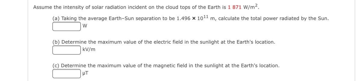 Assume the intensity of solar radiation incident on the cloud tops of the Earth is 1 871 W/m2.
(a) Taking the average Earth-Sun separation to be 1.496 x 1011 m, calculate the total power radiated by the Sun.
W
(b) Determine the maximum value of the electric field in the sunlight at the Earth's location.
kV/m
(c) Determine the maximum value of the magnetic field in the sunlight at the Earth's location.
uT
