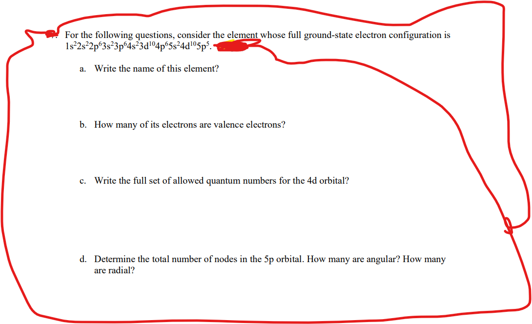 For the following questions, consider the element whose full ground-state electron configuration is
1s°2s²2p°3s²3p°4s?3d!º4p°5s²4d!©5p% •
а.
Write the name of this element?
b. How many of its electrons are valence electrons?
c. Write the full set of allowed quantum numbers for the 4d orbital?
d. Determine the total number of nodes in the 5p orbital. How many are angular? How many
are radial?
