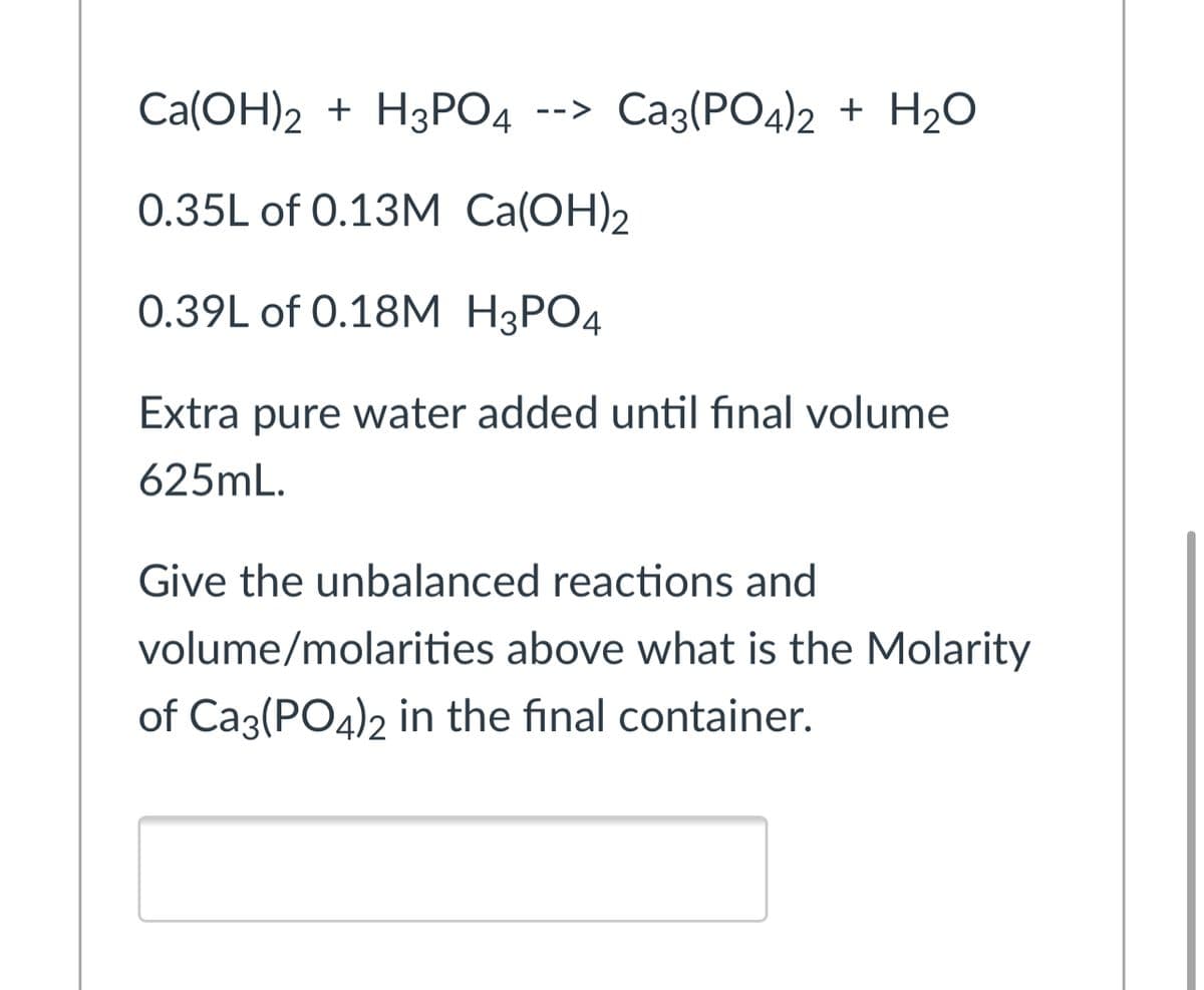 Caа(ОН)2 + Н3РО4 --> Саз(РО4)2 + H20
0.35L of 0.13M Ca(OH)2
0.39L of O.18М Н3РО4
Extra pure water added until final volume
625mL.
Give the unbalanced reactions and
volume/molarities above what is the Molarity
of Ca3(PO4)2 in the final container.
