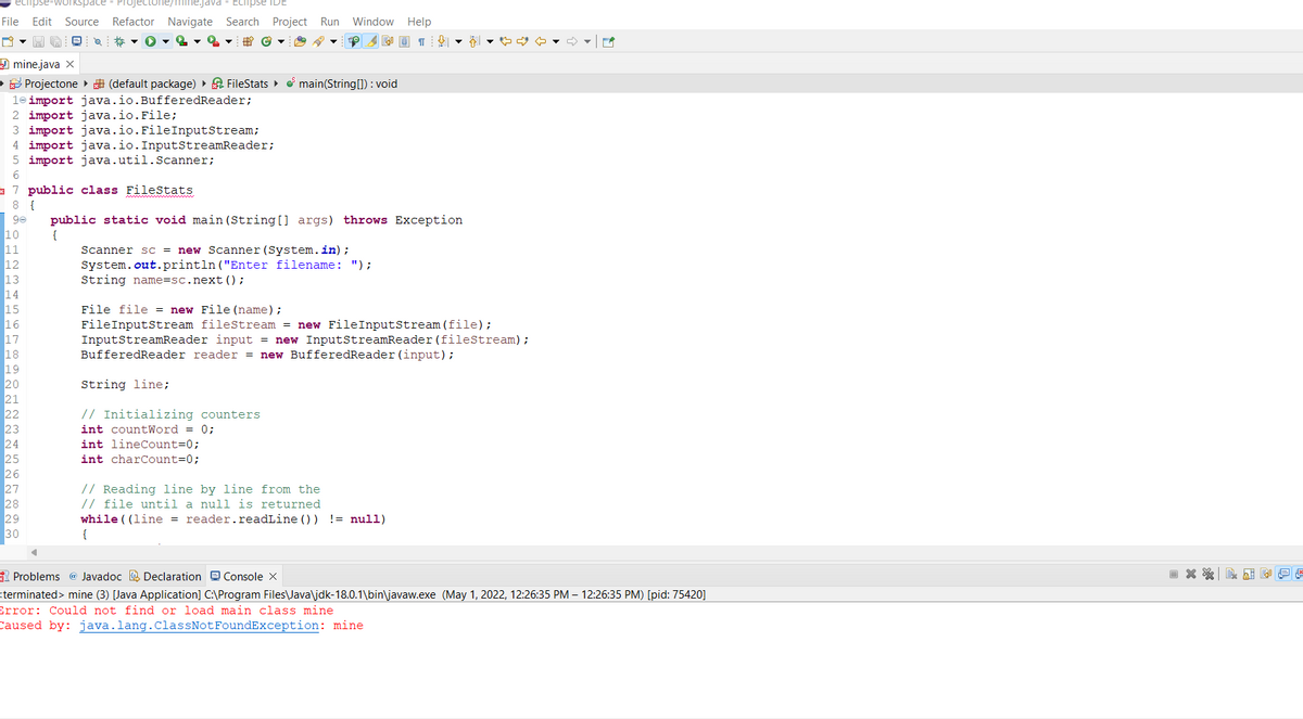 echipse-workspace Projectone/mine.java
- Eclipse IDE
File Edit Source Refactor Navigate Search Project Run Window Help
*
▼ 2
↓
mine.java X
▸ Projectone (default package) ▸ FileStats▸ main(String[]): void
le import java.io. BufferedReader;
2 import java.io.File;
3 import java.io.FileInputStream;
4 import java.io.InputStreamReader;
5 import java.util.Scanner;
6
7 public class FileStats
8 {
90 public static void main(String[] args) throws Exception
10
{
11
Scanner sc = new Scanner (System.in);
12
System.out.println("Enter filename: ");
13
String name=sc.next();
14
15
File file = new File (name);
16
FileInputStream fileStream = new FileInputStream (file);
17
InputStreamReader input = new InputStreamReader (fileStream);
BufferedReader reader = new BufferedReader (input);
18
19
20
String line;
21
22
// Initializing counters
23
int countWord = 0;
24
int lineCount=0;
25
int charCount=0;
26
27
// Reading line by line from the
28
// file until a null is returned
29
while ((line = reader.readLine()) != null)
30
{
Problems @ Javadoc Declaration Console X
terminated> mine (3) [Java Application] C:\Program Files\Java\jdk-18.0.1\bin\javaw.exe (May 1, 2022, 12:26:35 PM – 12:26:35 PM) [pid: 75420]
Error: Could not find or load main class mine
Caused by: java.lang.ClassNotFoundException: mine
C
+
P
X
KAN!