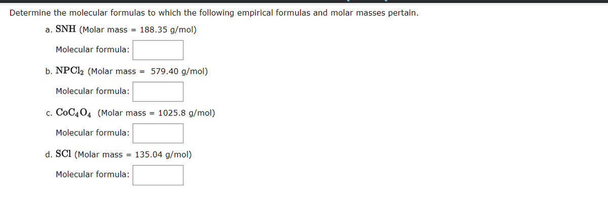 Determine the molecular formulas to which the following empirical formulas and molar masses pertain.
a. SNH (Molar mass = 188.35 g/mol)
Molecular formula:
b. NPCI2 (Molar mass = 579.40 g/mol)
Molecular formula:
c. CoC404 (Molar mass = 1025.8 g/mol)
Molecular formula:
d. SCI (Molar mass = 135.04 g/mol)
Molecular formula:
