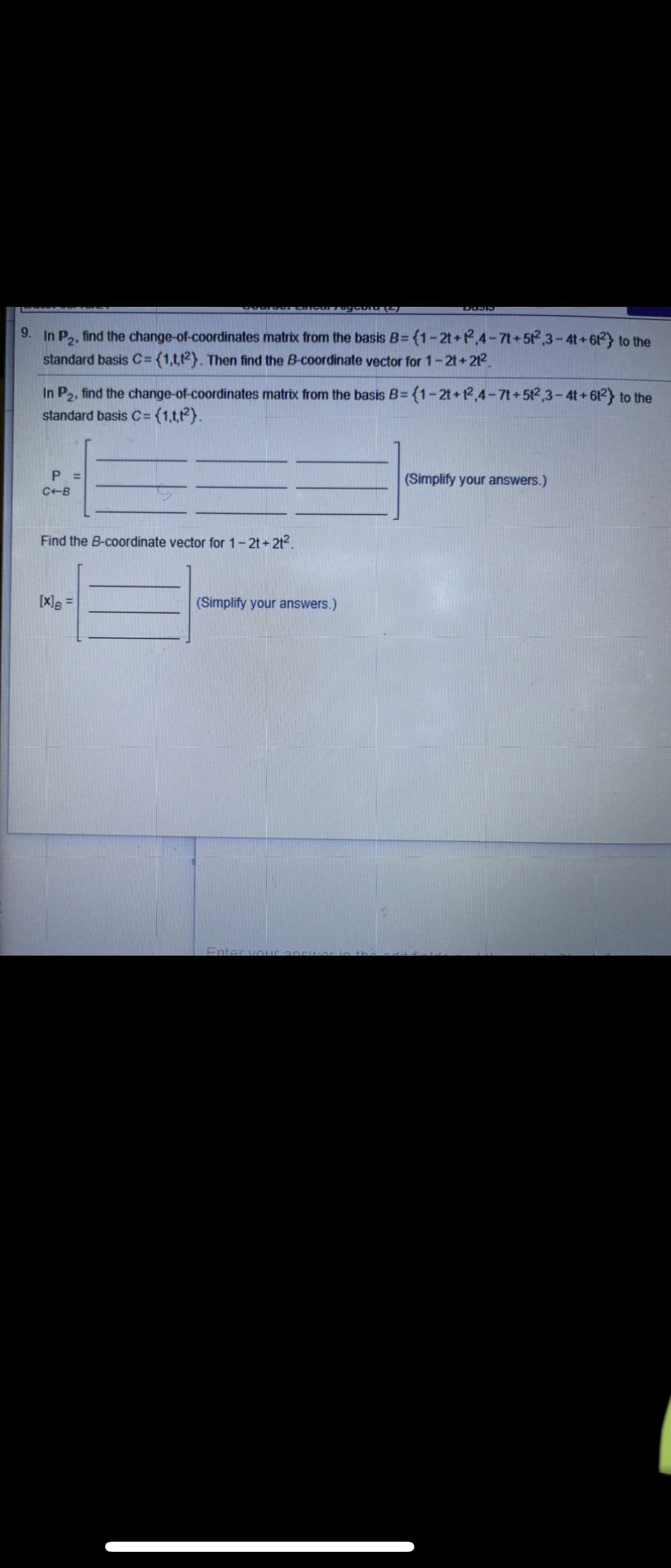 9.
In P2, find the change-of-coordinates matrix from the basis B= {1-2t+P,4-7t+52,3-4t + 6t) to the
standard basis C={1,t,t2}. Then find the B-coordinate vector for 1-2t+212.
In P2, find the change-of-coordinates matrix from the basis B= {1-2t+2,4-7t+512,3-4t +612 to the
standard basis C= {1,t,t}.
P =
(Simplify your answers.)
C-B
Find the B-coordinate vector for 1-2t+2t2.
[X]g =
(Simplify your answers.)
Enter vour
