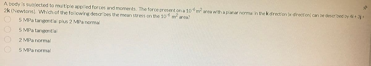 A body is subjected to multiple applied forces and moments. The force present on a 10m area with a planar normal in the k direction (x-direction) can be descríbed by 4i + 3j+
2k (Newtons). Which of the following describes the mean stress on the 10 m2 area?
5 MPa tangential plus 2 MPa normal
5 MPa tangential
2 MPa normal
5 MPa normal
