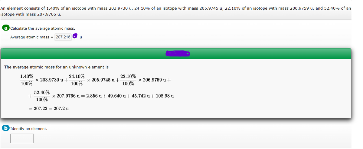 An element consists of 1.40% of an isotope with mass 203.9730 u, 24.10% of an isotope with mass 205.9745 u, 22.10% of an isotope with mass 206.9759 u, and 52.40% of an
isotope with mass 207.9766 u.
a Calculate the average atomic mass.
Average atomic mass = 207.216
u
The average atomic mass for an unknown element is
1.40%
24.10%
22.10%
x 203.9730 u +
x 205.9745 u+
x 206.9759 u +
100%
100%
100%
52.40%
x 207.9766 u = 2.856 u + 49.640 u + 45.742 u + 108.98 u
100%
= 207.22 = 207.2 u
b Identify an element.
