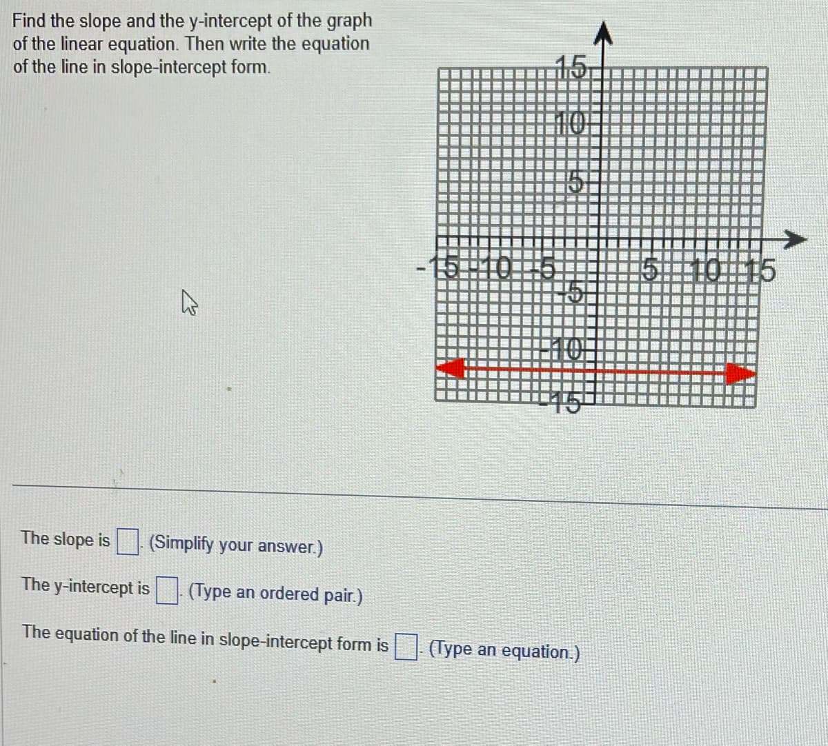 Find the slope and the y-intercept of the graph
of the linear equation. Then write the equation
of the line in slope-intercept form.
E
The slope is
(Simplify your answer.)
The y-intercept is. (Type an ordered pair.)
The equation of the line in slope-intercept form is
15
F
(Type an equation.)