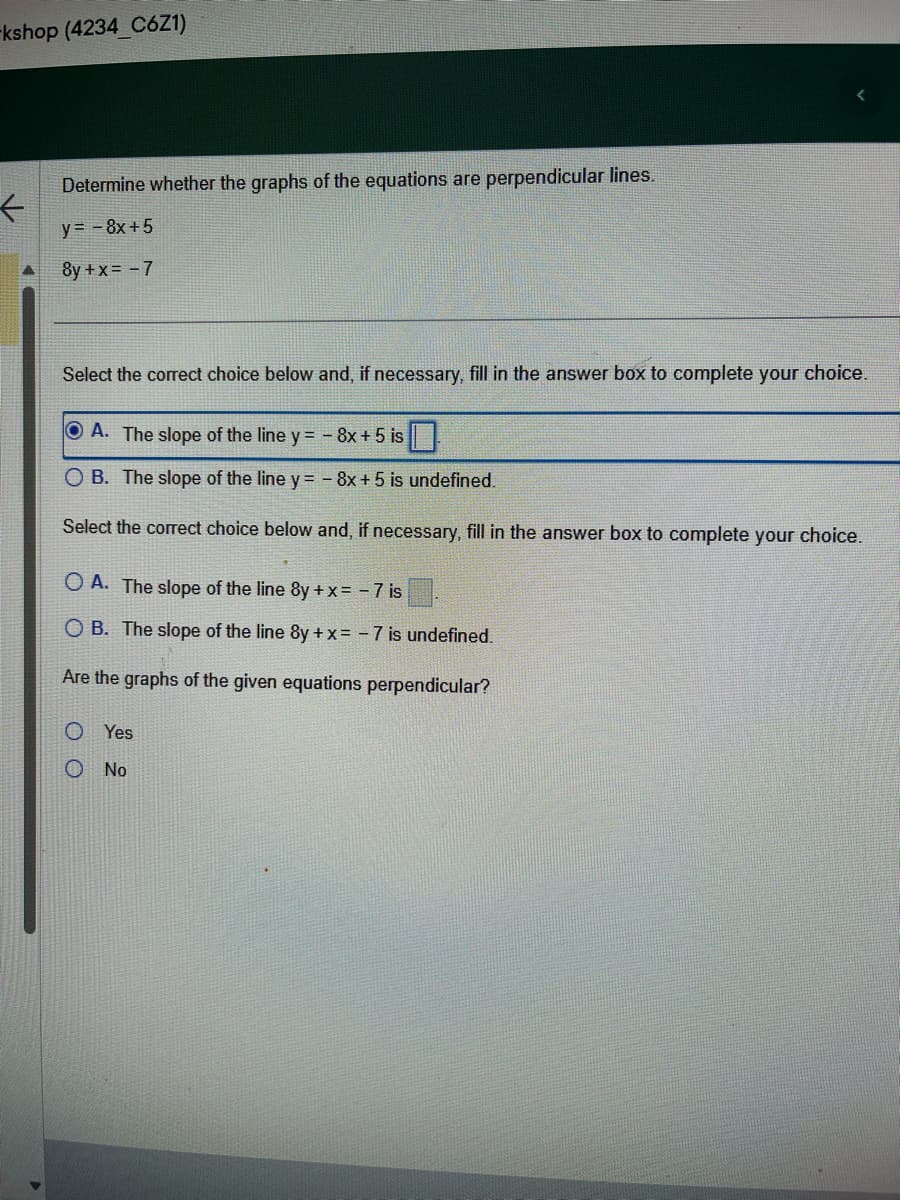 kshop (4234_C6Z1)
←
Determine whether the graphs of the equations are perpendicular lines.
y = - 8x+5
8y + x = -7
Select the correct choice below and, if necessary, fill in the answer box to complete your choice.
ⒸA. The slope of the line y = - 8x + 5 is
O B. The slope of the line y = - 8x + 5 is undefined.
Select the correct choice below and, if necessary, fill in the answer box to complete your choice.
OA. The slope of the line 8y + x = -7 is
OB. The slope of the line 8y + x = -7 is undefined.
Are the graphs of the given equations perpendicular?
Yes
No