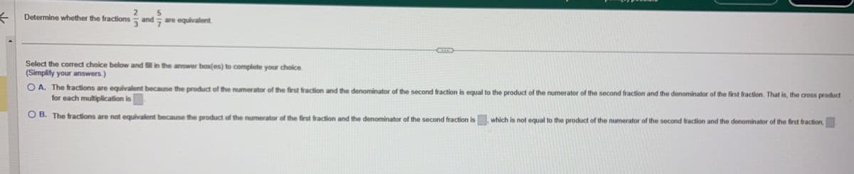 <
Determine whether the fractions
23
3
and are equivalent.
7
5
Select the correct choice below and fill in the answer box(es) to complete your choice.
(Simplify your answers.)
OA. The fractions are equivalent because the product of the numerator of the first fraction and the denominator of the second fraction is equal to the product of the numerator of the second fraction and the denominator of the first fraction. That is, the cross product
for each multiplication is
OB. The fractions are not equivalent because the product of the numerator of the first fraction and the denominator of the second fraction is
1
which is not equal to the product of the numerator of the second fraction and the denominator of the first fraction,