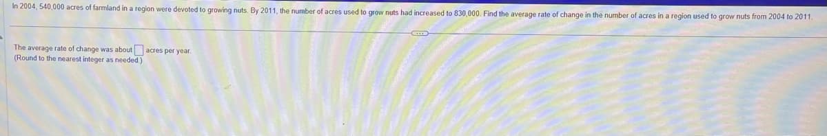 In 2004, 540,000 acres of farmland in a region were devoted to growing nuts. By 2011, the number of acres used to grow nuts had increased to 830,000. Find the average rate of change in the number of acres in a region used to grow nuts from 2004 to 2011.
The average rate of change was about acres per year.
(Round to the nearest integer as needed.)