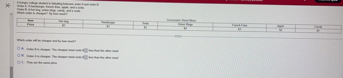 K
A hungry college student is debating between order A and order B.
Order A: A hamburger, french fries, apple, and a soda.
Order B: A hot dog, onion rings, candy, and a soda.
Which order is cheaper? By how much?
Item
Price
Hot dog
$2
Which order will be cheaper and by how much?
O A. Order B is cheaper. The cheaper meal costs $
OB. Order A is cheaper. The cheaper meal costs $
OC. They are the same price.
Hamburger
$3
less than the other meal.
less than the other meal.
Soda
$2
Concession Stand Menu
Onion Rings
$4
French Fries
$3
Apple
$2
Candy
$1