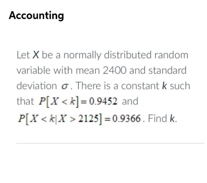 Accounting
Let X be a normally distributed random
variable with mean 2400 and standard
deviation o. There is a constant k such
that P[X < k] = 0.9452 and
P[X < k\X > 2125] = 0.9366 . Find k.
