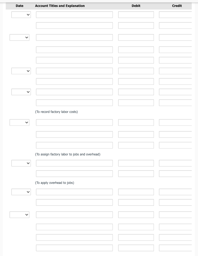 Date
Account Titles and Explanation
Debit
Credit
(To record factory labor costs)
(To assign factory labor to jobs and overhead)
(To apply overhead to jobs)
