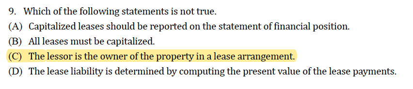 9. Which of the following statements is not true.
(A) Capitalized leases should be reported on the statement of financial position.
(B) All leases must be capitalized.
(C) The lessor is the owner of the property in a lease arrangement.
(D) The lease liability is determined by computing the present value of the lease payments.
