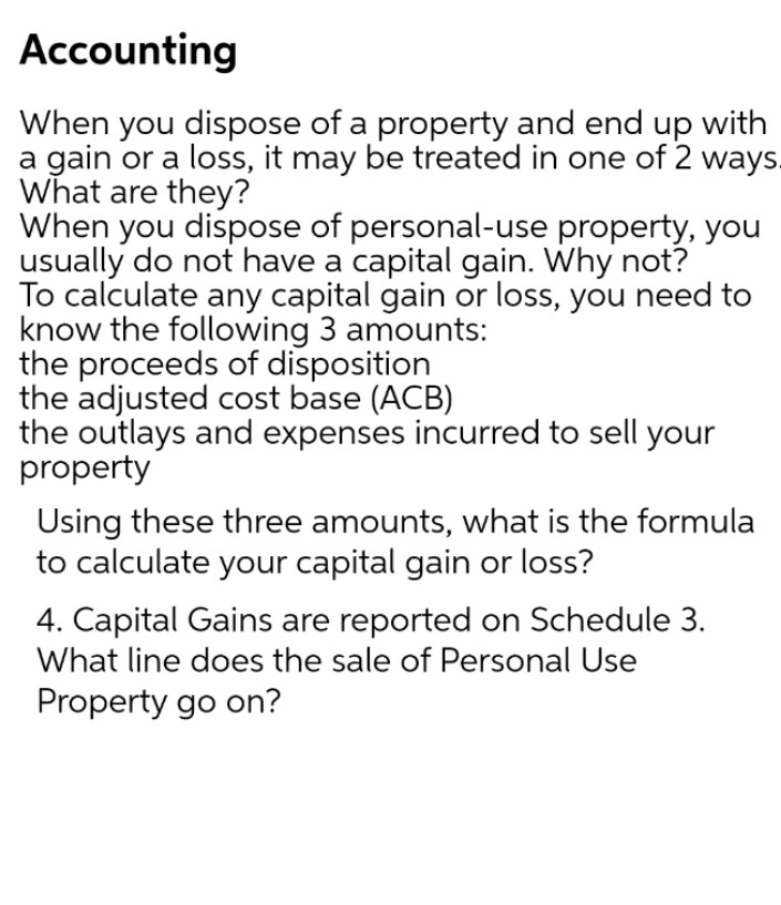 Accounting
When you dispose of a property and end up with
a gain or a loss, it may be treated in one of 2 ways.
What are they?
When you dispose of personal-use property, you
usually do not have a capital gain. Why not?
To calculate any capital gain or loss, you need to
know the following 3 amounts:
the proceeds of disposition
the adjusted cost base (ACB)
the outlays and expenses incurred to sell your
property
Using these three amounts, what is the formula
to calculate your capital gain or loss?
4. Capital Gains are reported on Schedule 3.
What line does the sale of Personal Use
Property go on?
