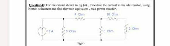 Questiona): For the circuit shown in fig.(4), Calculate the current in the 62 resistor, using
Norton's theorem and find thevenin equivalent , max power transfer.
4 Ohm
10 Ohm
2 Ohm
12 A
8 Ohm
6 Ohm
Figl4)
