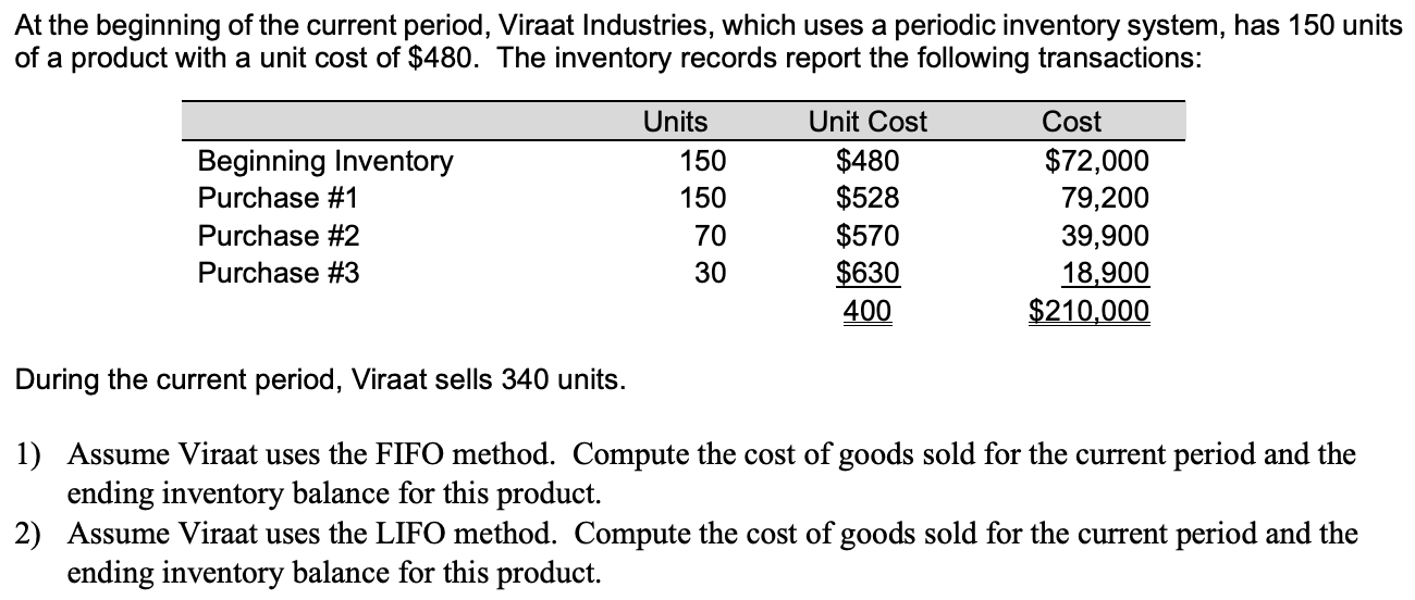 At the beginning of the current period, Viraat Industries, which uses a periodic inventory system, has 150 units
of a product with a unit cost of $480. The inventory records report the following transactions:
Units
Unit Cost
Cost
$480
$528
$570
$630
400
$72,000
Beginning Inventory
Purchase #1
150
150
79,200
Purchase #2
39,900
18,900
$210,000
70
Purchase #3
30
During the current period, Viraat sells 340 units.
1) Assume Viraat uses the FIFO method. Compute the cost of goods sold for the current period and the
ending inventory balance for this product.
2) Assume Viraat uses the LIFO method. Compute the cost of goods sold for the current period and the
ending inventory balance for this product.
