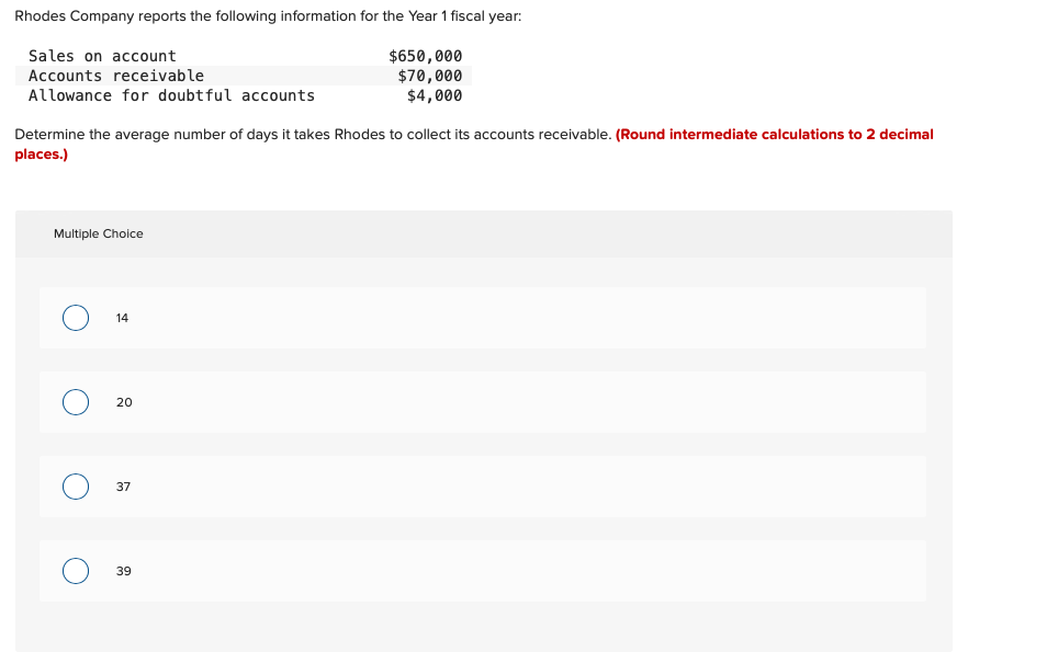 Rhodes Company reports the following information for the Year 1 fiscal year:
Sales on account
$650,000
Accounts receivable
$70,000
$4,000
Allowance for doubtful accounts
Determine the average number of days it takes Rhodes to collect its accounts receivable. (Round intermediate calculations to 2 decimal
places.)
Multiple Choice
14
20
37
39