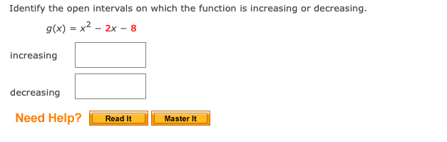 Identify the open intervals on which the function is increasing or decreasing.
g(x) = x2 - 2x - 8
increasing
decreasing
Need Help?
Read It
Master It
